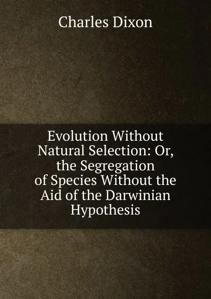 Обложка книги Evolution Without Natural Selection: Or, the Segregation of Species Without the Aid of the Darwinian Hypothesis, Charles Dixon