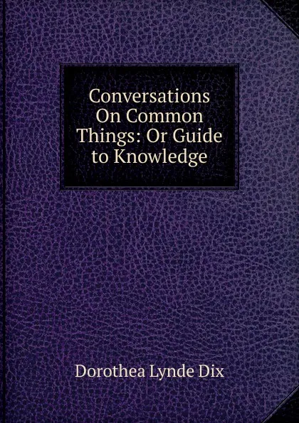 Обложка книги Conversations On Common Things: Or Guide to Knowledge, Dorothea Lynde Dix