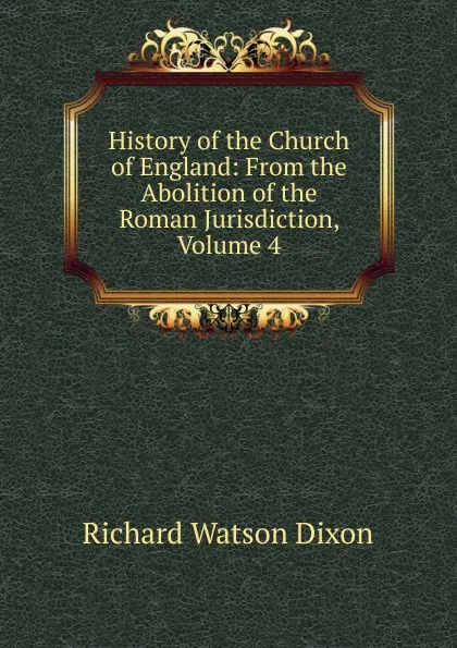 Обложка книги History of the Church of England: From the Abolition of the Roman Jurisdiction, Volume 4, Richard Watson Dixon