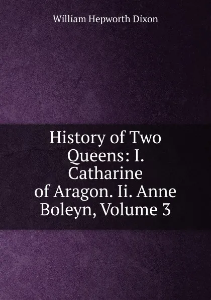 Обложка книги History of Two Queens: I. Catharine of Aragon. Ii. Anne Boleyn, Volume 3, Dixon William Hepworth