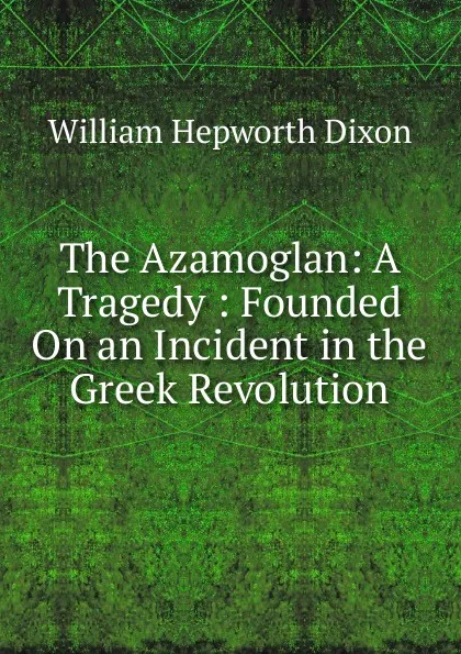 Обложка книги The Azamoglan: A Tragedy : Founded On an Incident in the Greek Revolution, Dixon William Hepworth