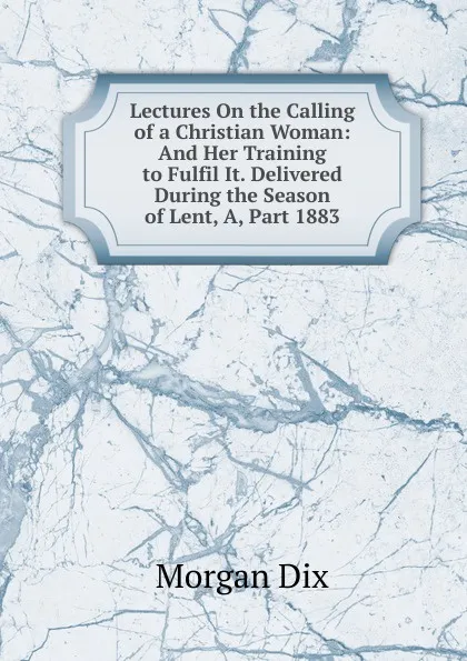 Обложка книги Lectures On the Calling of a Christian Woman: And Her Training to Fulfil It. Delivered During the Season of Lent, A, Part 1883, Dix Morgan