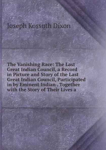 Обложка книги The Vanishing Race: The Last Great Indian Council, a Record in Picture and Story of the Last Great Indian Council, Participated in by Eminent Indian . Together with the Story of Their Lives a, Joseph Kossuth Dixon