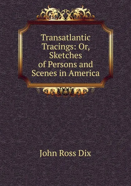 Обложка книги Transatlantic Tracings: Or, Sketches of Persons and Scenes in America, John Ross Dix