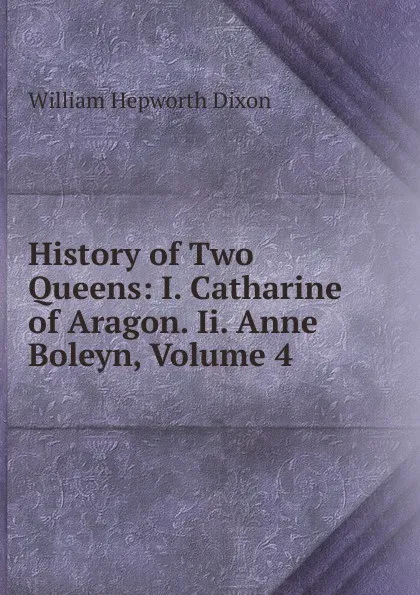 Обложка книги History of Two Queens: I. Catharine of Aragon. Ii. Anne Boleyn, Volume 4, Dixon William Hepworth