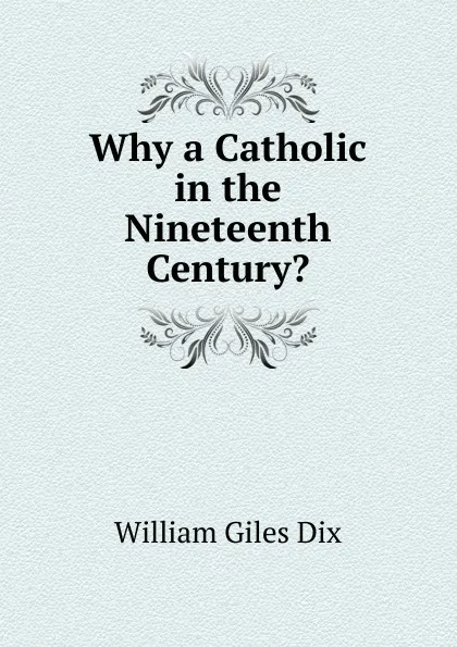 Обложка книги Why a Catholic in the Nineteenth Century., William Giles Dix