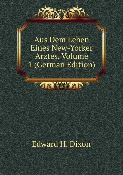 Обложка книги Aus Dem Leben Eines New-Yorker Arztes, Volume 1 (German Edition), Edward H. Dixon