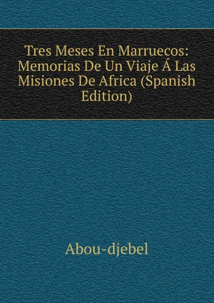 Обложка книги Tres Meses En Marruecos: Memorias De Un Viaje A Las Misiones De Africa (Spanish Edition), Abou-djebel