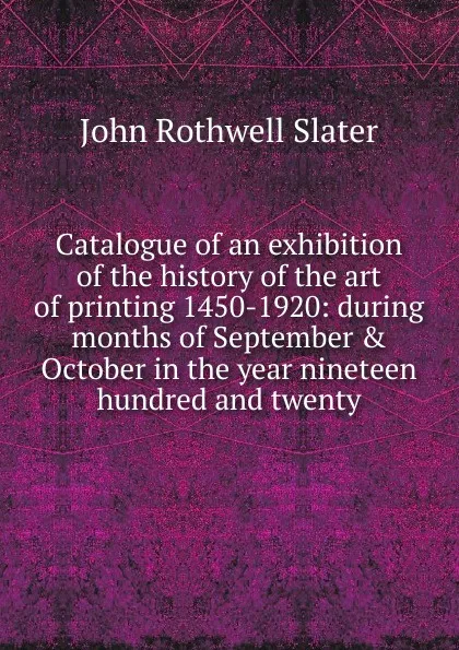 Обложка книги Catalogue of an exhibition of the history of the art of printing 1450-1920: during months of September . October in the year nineteen hundred and twenty, John Rothwell Slater