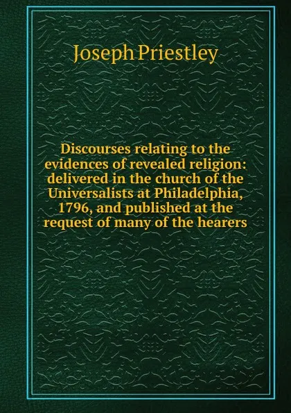 Обложка книги Discourses relating to the evidences of revealed religion: delivered in the church of the Universalists at Philadelphia, 1796, and published at the request of many of the hearers, Joseph Priestley