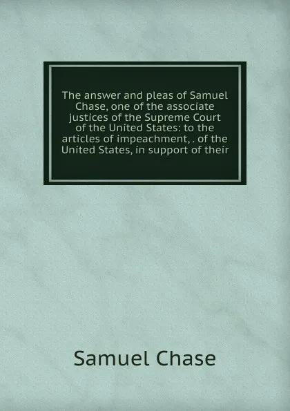 Обложка книги The answer and pleas of Samuel Chase, one of the associate justices of the Supreme Court of the United States: to the articles of impeachment, . of the United States, in support of their, Samuel Chase