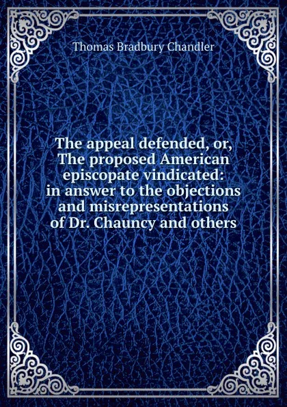 Обложка книги The appeal defended, or, The proposed American episcopate vindicated: in answer to the objections and misrepresentations of Dr. Chauncy and others, Thomas Bradbury Chandler