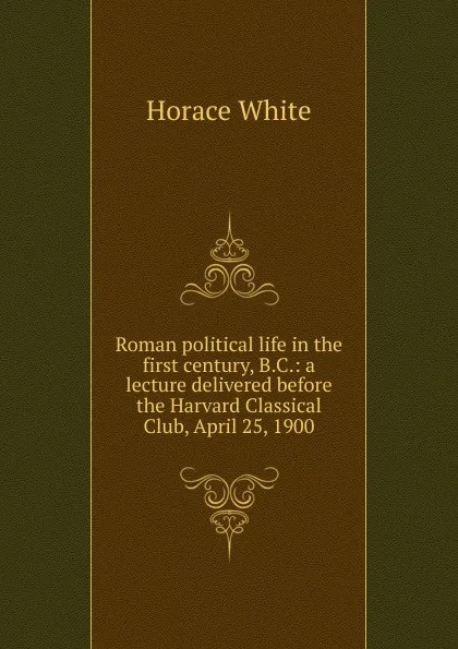 Обложка книги Roman political life in the first century, B.C.: a lecture delivered before the Harvard Classical Club, April 25, 1900, Horace White