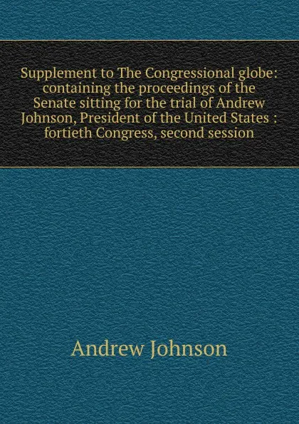 Обложка книги Supplement to The Congressional globe: containing the proceedings of the Senate sitting for the trial of Andrew Johnson, President of the United States : fortieth Congress, second session, Andrew Johnson