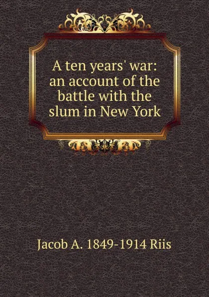 Обложка книги A ten years. war: an account of the battle with the slum in New York, Jacob A. 1849-1914 Riis