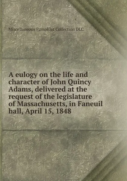 Обложка книги A eulogy on the life and character of John Quincy Adams, delivered at the request of the legislature of Massachusetts, in Faneuil hall, April 15, 1848, Miscellaneous Pamphlet Collection DLC