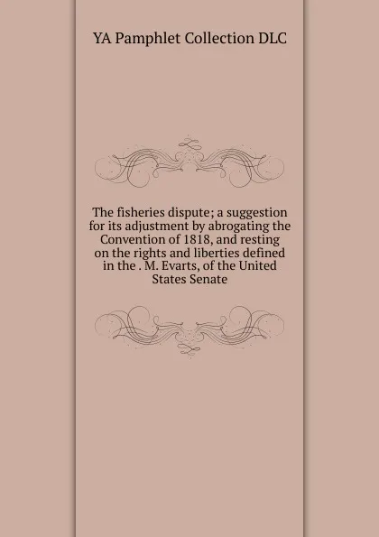 Обложка книги The fisheries dispute; a suggestion for its adjustment by abrogating the Convention of 1818, and resting on the rights and liberties defined in the . M. Evarts, of the United States Senate, YA Pamphlet Collection DLC