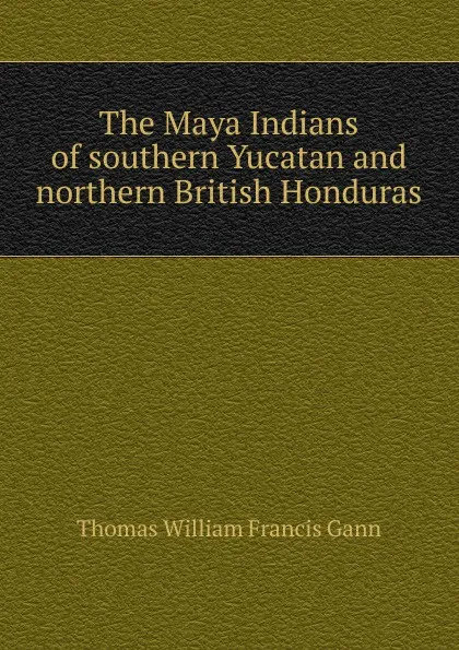 Обложка книги The Maya Indians of southern Yucatan and northern British Honduras, Thomas William Francis Gann