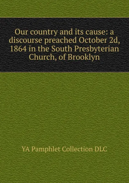 Обложка книги Our country and its cause: a discourse preached October 2d, 1864 in the South Presbyterian Church, of Brooklyn, YA Pamphlet Collection DLC