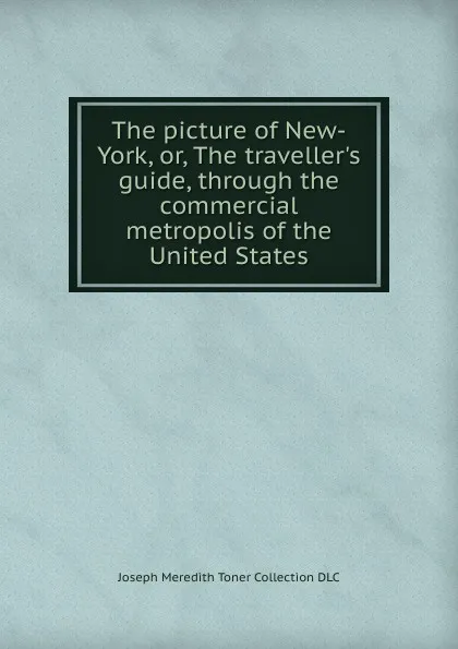 Обложка книги The picture of New-York, or, The traveller.s guide, through the commercial metropolis of the United States, Joseph Meredith Toner Collection DLC