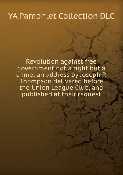 Обложка книги Revolution against free government not a right but a crime: an address by Joseph P. Thompson delivered before the Union League Club, and published at their request, YA Pamphlet Collection DLC