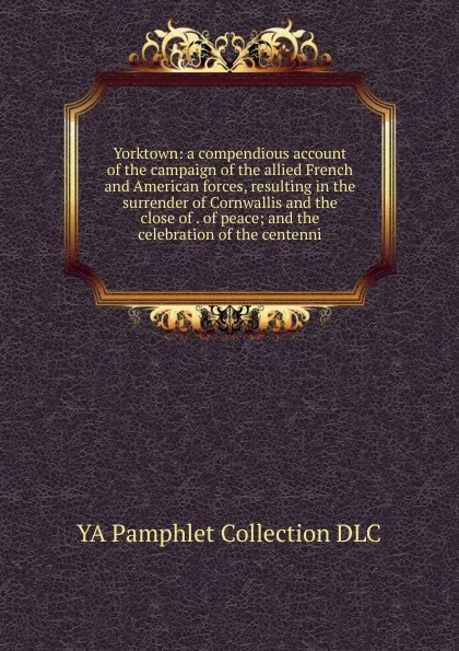 Обложка книги Yorktown: a compendious account of the campaign of the allied French and American forces, resulting in the surrender of Cornwallis and the close of . of peace; and the celebration of the centenni, YA Pamphlet Collection DLC