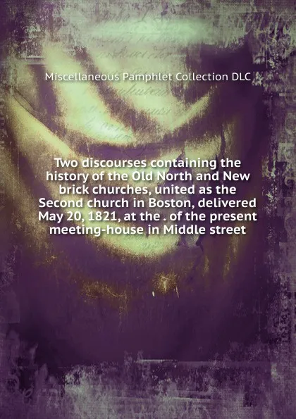 Обложка книги Two discourses containing the history of the Old North and New brick churches, united as the Second church in Boston, delivered May 20, 1821, at the . of the present meeting-house in Middle street, Miscellaneous Pamphlet Collection DLC