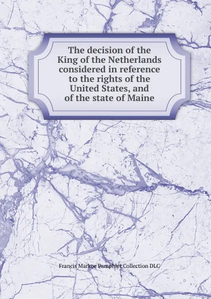 Обложка книги The decision of the King of the Netherlands considered in reference to the rights of the United States, and of the state of Maine, Francis Markoe Pamphlet Collection DLC