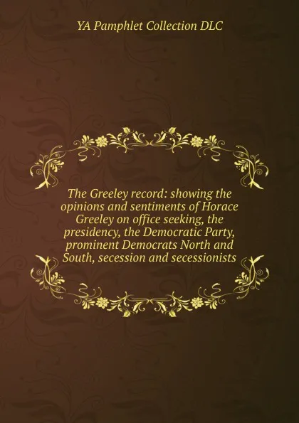 Обложка книги The Greeley record: showing the opinions and sentiments of Horace Greeley on office seeking, the presidency, the Democratic Party, prominent Democrats North and South, secession and secessionists, YA Pamphlet Collection DLC