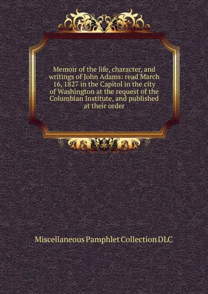 Обложка книги Memoir of the life, character, and writings of John Adams: read March 16, 1827 in the Capitol in the city of Washington at the request of the Columbian Institute, and published at their order, Miscellaneous Pamphlet Collection DLC