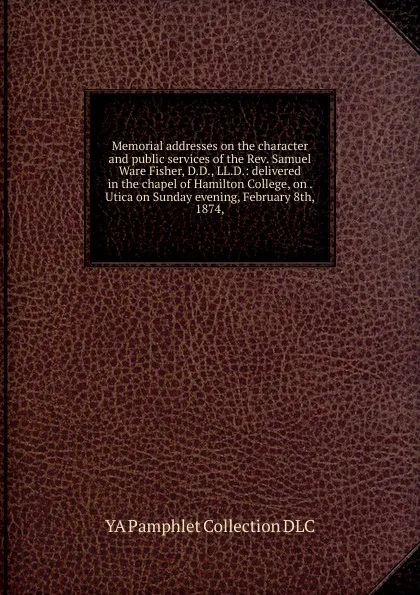 Обложка книги Memorial addresses on the character and public services of the Rev. Samuel Ware Fisher, D.D., LL.D.: delivered in the chapel of Hamilton College, on . Utica on Sunday evening, February 8th, 1874,, YA Pamphlet Collection DLC