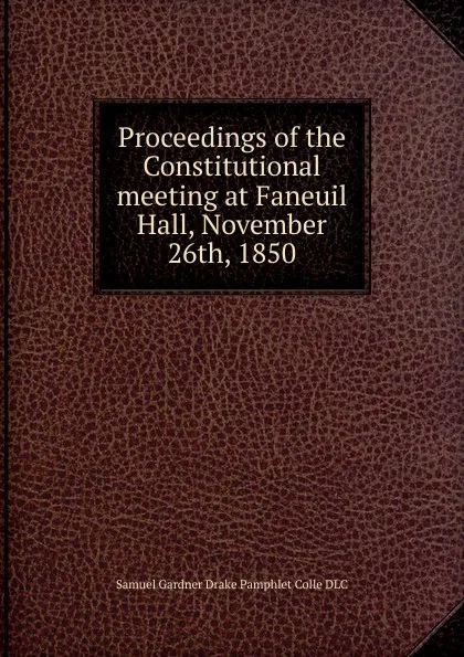 Обложка книги Proceedings of the Constitutional meeting at Faneuil Hall, November 26th, 1850, Samuel Gardner Drake