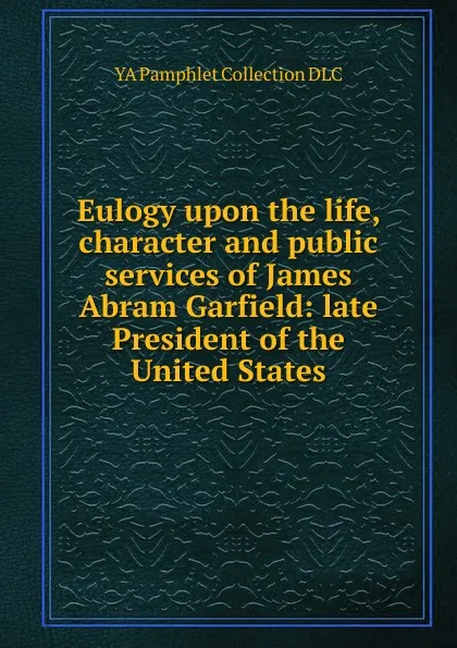 Обложка книги Eulogy upon the life, character and public services of James Abram Garfield: late President of the United States, YA Pamphlet Collection DLC