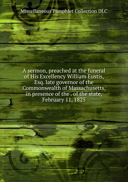 Обложка книги A sermon, preached at the funeral of His Excellency William Eustis, Esq. late governor of the Commonwealth of Massachusetts, in presence of the . of the state, February 11, 1825., Miscellaneous Pamphlet Collection DLC