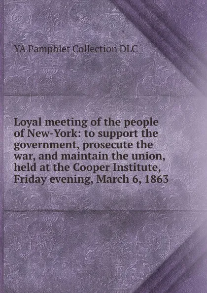 Обложка книги Loyal meeting of the people of New-York: to support the government, prosecute the war, and maintain the union, held at the Cooper Institute, Friday evening, March 6, 1863, YA Pamphlet Collection DLC