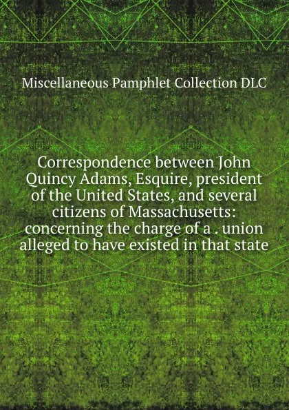 Обложка книги Correspondence between John Quincy Adams, Esquire, president of the United States, and several citizens of Massachusetts: concerning the charge of a . union alleged to have existed in that state, Miscellaneous Pamphlet Collection DLC