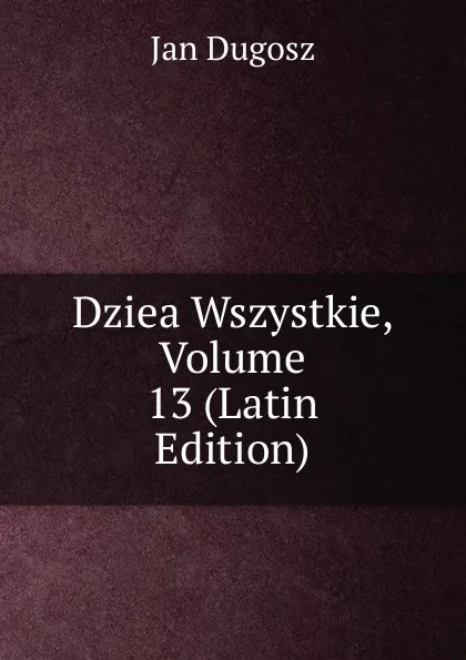 Обложка книги Dziea Wszystkie, Volume 13 (Latin Edition), Jan Dugosz