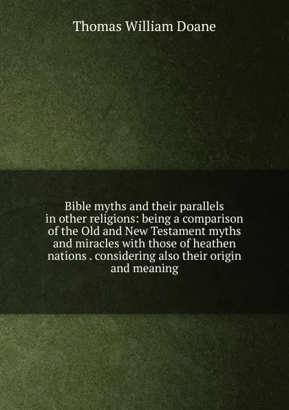 Обложка книги Bible myths and their parallels in other religions: being a comparison of the Old and New Testament myths and miracles with those of heathen nations . considering also their origin and meaning, Thomas William Doane