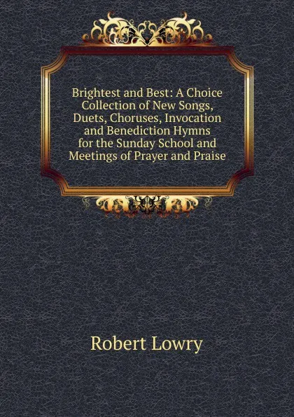 Обложка книги Brightest and Best: A Choice Collection of New Songs, Duets, Choruses, Invocation and Benediction Hymns for the Sunday School and Meetings of Prayer and Praise, Robert Lowry