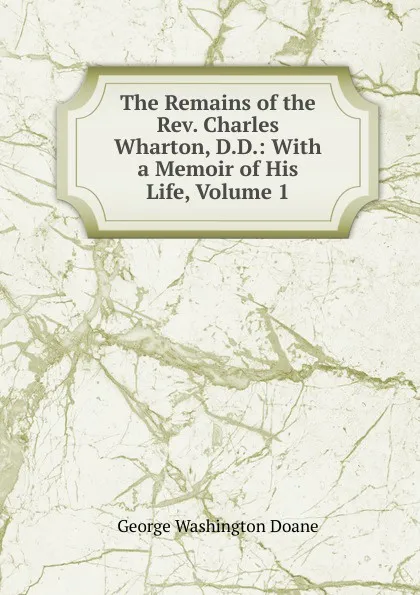 Обложка книги The Remains of the Rev. Charles Wharton, D.D.: With a Memoir of His Life, Volume 1, George Washington Doane