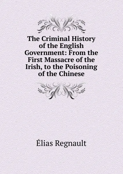 Обложка книги The Criminal History of the English Government: From the First Massacre of the Irish, to the Poisoning of the Chinese, Élias Regnault