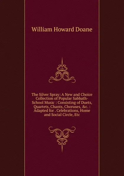 Обложка книги The Silver Spray: A New and Choice Collection of Popular Sabbath-School Music : Consisting of Duets, Quartets, Chants, Choruses, .c. : Adapted for . Celebrations, Home and Social Circle, Etc, William Howard Doane