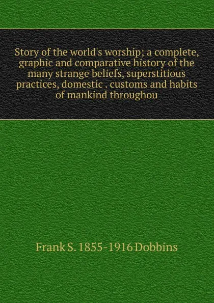 Обложка книги Story of the world.s worship; a complete, graphic and comparative history of the many strange beliefs, superstitious practices, domestic . customs and habits of mankind throughou, Frank S. 1855-1916 Dobbins