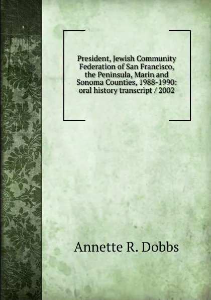 Обложка книги President, Jewish Community Federation of San Francisco, the Peninsula, Marin and Sonoma Counties, 1988-1990: oral history transcript / 2002, Annette R. Dobbs