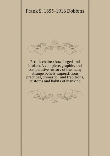 Обложка книги Error.s chains: how forged and broken. A complete, graphic, and comparative history of the many strange beliefs, superstitious practices, domestic . and traditions, customs and habits of mankind, Frank S. 1855-1916 Dobbins