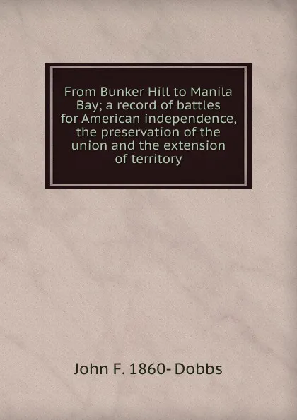 Обложка книги From Bunker Hill to Manila Bay; a record of battles for American independence, the preservation of the union and the extension of territory, John F. 1860- Dobbs