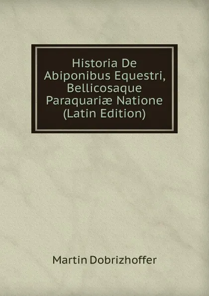 Обложка книги Historia De Abiponibus Equestri, Bellicosaque Paraquariae Natione (Latin Edition), Martin Dobrizhoffer