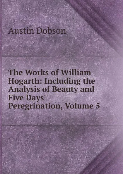 Обложка книги The Works of William Hogarth: Including the Analysis of Beauty and Five Days. Peregrination, Volume 5, Austin Dobson