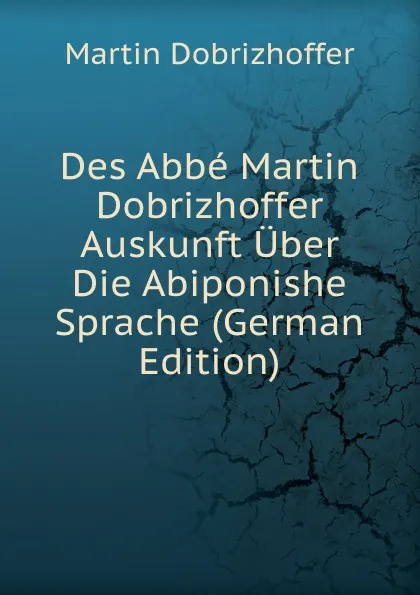 Обложка книги Des Abbe Martin Dobrizhoffer Auskunft Uber Die Abiponishe Sprache (German Edition), Martin Dobrizhoffer