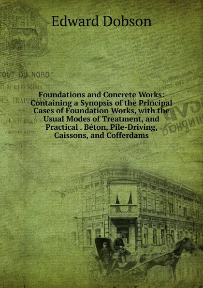 Обложка книги Foundations and Concrete Works: Containing a Synopsis of the Principal Cases of Foundation Works, with the Usual Modes of Treatment, and Practical . Beton, Pile-Driving, Caissons, and Cofferdams, Edward Dobson